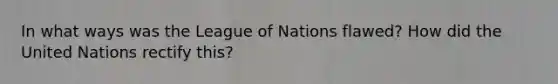 In what ways was the League of Nations flawed? How did the United Nations rectify this?