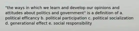 "the ways in which we learn and develop our opinions and attitudes about politics and government" is a definition of a. political efficancy b. political participation c. <a href='https://www.questionai.com/knowledge/kcddeKilOR-political-socialization' class='anchor-knowledge'>political socialization</a> d. generational effect e. social responsibility