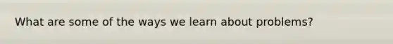 What are some of the ways we learn about problems?