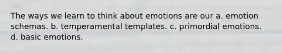 The ways we learn to think about emotions are our a. emotion schemas. b. temperamental templates. c. primordial emotions. d. basic emotions.