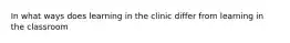 In what ways does learning in the clinic differ from learning in the classroom