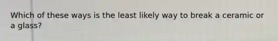 Which of these ways is the least likely way to break a ceramic or a glass?