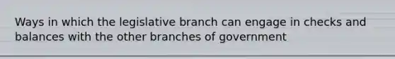 Ways in which the legislative branch can engage in checks and balances with the other branches of government