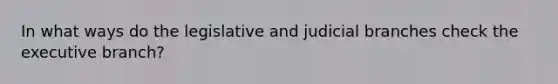 In what ways do the legislative and judicial branches check the executive branch?