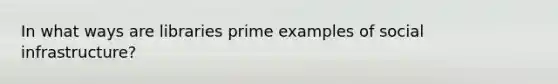 In what ways are libraries prime examples of social infrastructure?
