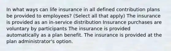 In what ways can life insurance in all defined contribution plans be provided to employees? (Select all that apply) The insurance is provided as an in-service distribution Insurance purchases are voluntary by participants The insurance is provided automatically as a plan benefit. The insurance is provided at the plan administrator's option.