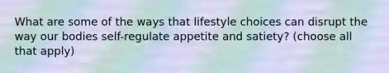 What are some of the ways that lifestyle choices can disrupt the way our bodies self-regulate appetite and satiety? (choose all that apply)