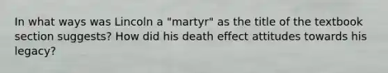 In what ways was Lincoln a "martyr" as the title of the textbook section suggests? How did his death effect attitudes towards his legacy?