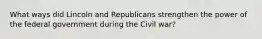 What ways did Lincoln and Republicans strengthen the power of the federal government during the Civil war?