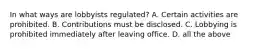 In what ways are lobbyists regulated? A. Certain activities are prohibited. B. Contributions must be disclosed. C. Lobbying is prohibited immediately after leaving office. D. all the above