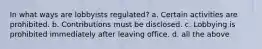 In what ways are lobbyists regulated? a. Certain activities are prohibited. b. Contributions must be disclosed. c. Lobbying is prohibited immediately after leaving office. d. all the above