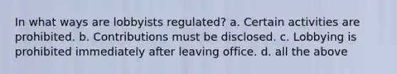 In what ways are lobbyists regulated? a. Certain activities are prohibited. b. Contributions must be disclosed. c. Lobbying is prohibited immediately after leaving office. d. all the above