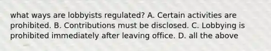 what ways are lobbyists regulated? A. Certain activities are prohibited. B. Contributions must be disclosed. C. Lobbying is prohibited immediately after leaving office. D. all the above