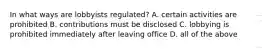 In what ways are lobbyists regulated? A. certain activities are prohibited B. contributions must be disclosed C. lobbying is prohibited immediately after leaving office D. all of the above