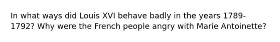In what ways did Louis XVI behave badly in the years 1789-1792? Why were the French people angry with Marie Antoinette?