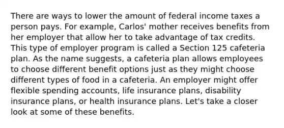 There are ways to lower the amount of federal income taxes a person pays. For example, Carlos' mother receives benefits from her employer that allow her to take advantage of tax credits. This type of employer program is called a Section 125 cafeteria plan. As the name suggests, a cafeteria plan allows employees to choose different benefit options just as they might choose different types of food in a cafeteria. An employer might offer flexible spending accounts, life insurance plans, disability insurance plans, or health insurance plans. Let's take a closer look at some of these benefits.