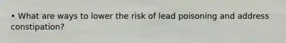 • What are ways to lower the risk of lead poisoning and address constipation?