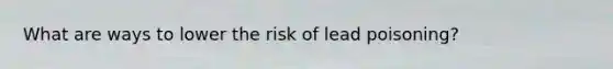 What are ways to lower the risk of lead poisoning?