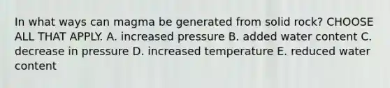 In what ways can magma be generated from solid rock? CHOOSE ALL THAT APPLY. A. increased pressure B. added water content C. decrease in pressure D. increased temperature E. reduced water content