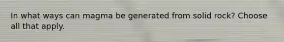 In what ways can magma be generated from solid rock? Choose all that apply.