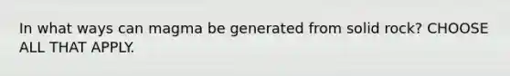 In what ways can magma be generated from solid rock? CHOOSE ALL THAT APPLY.