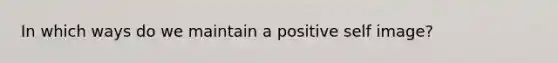 In which ways do we maintain a positive self image?