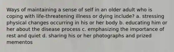 Ways of maintaining a sense of self in an older adult who is coping with life-threatening illness or dying include? a. stressing physical changes occurring in his or her body b. educating him or her about the disease process c. emphasizing the importance of rest and quiet d. sharing his or her photographs and prized mementos