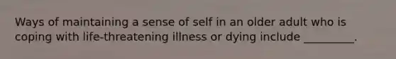 Ways of maintaining a sense of self in an older adult who is coping with life-threatening illness or dying include _________.