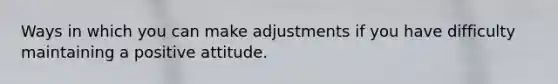 Ways in which you can make adjustments if you have difficulty maintaining a positive attitude.