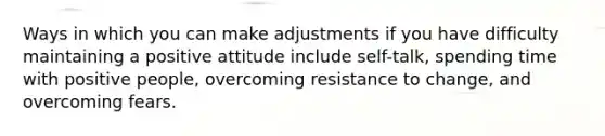 Ways in which you can make adjustments if you have difficulty maintaining a positive attitude include self-talk, spending time with positive people, overcoming resistance to change, and overcoming fears.