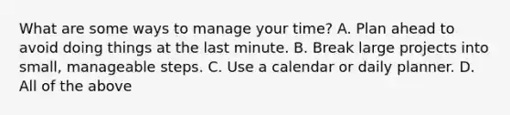 What are some ways to manage your time? A. Plan ahead to avoid doing things at the last minute. B. Break large projects into small, manageable steps. C. Use a calendar or daily planner. ​D. All of the above