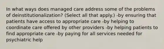 In what ways does managed care address some of the problems of deinstitutionalization? (Select all that apply.) -by ensuring that patients have access to appropriate care -by helping to coordinate care offered by other providers -by helping patients to find appropriate care -by paying for all services needed for psychiatric help