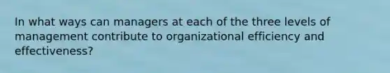 In what ways can managers at each of the three levels of management contribute to organizational efficiency and effectiveness?