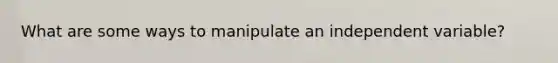 What are some ways to manipulate an independent variable?