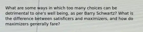 What are some ways in which too many choices can be detrimental to one's well being, as per Barry Schwartz? What is the difference between satisficers and maximizers, and how do maximizers generally fare?