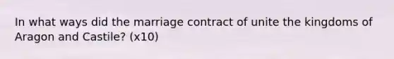 In what ways did the marriage contract of unite the kingdoms of Aragon and Castile? (x10)