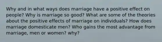 Why and in what ways does marriage have a positive effect on people? Why is marriage so good? What are some of the theories about the positive effects of marriage on individuals? How does marriage domesticate men? Who gains the most advantage from marriage, men or women? why?