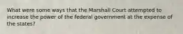 What were some ways that the Marshall Court attempted to increase the power of the federal government at the expense of the states?