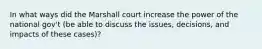 In what ways did the Marshall court increase the power of the national gov't (be able to discuss the issues, decisions, and impacts of these cases)?