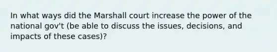 In what ways did the Marshall court increase the power of the national gov't (be able to discuss the issues, decisions, and impacts of these cases)?