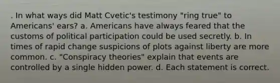 . In what ways did Matt Cvetic's testimony "ring true" to Americans' ears? a. Americans have always feared that the customs of political participation could be used secretly. b. In times of rapid change suspicions of plots against liberty are more common. c. "Conspiracy theories" explain that events are controlled by a single hidden power. d. Each statement is correct.