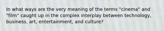 In what ways are the very meaning of the terms "cinema" and "film" caught up in the complex interplay between technology, business, art, entertainment, and culture?