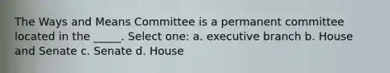 The Ways and Means Committee is a permanent committee located in the _____. Select one: a. executive branch b. House and Senate c. Senate d. House