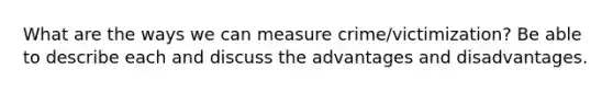 What are the ways we can measure crime/victimization? Be able to describe each and discuss the advantages and disadvantages.