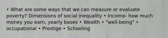 • What are some ways that we can measure or evaluate poverty? Dimensions of social inequality • Income- how much money you earn, yearly bases • Wealth • "well-being" • occupational • Prestige • Schooling