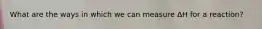 What are the ways in which we can measure ΔH for a reaction?