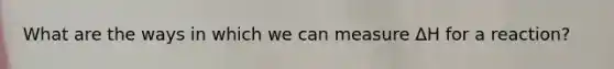 What are the ways in which we can measure ΔH for a reaction?