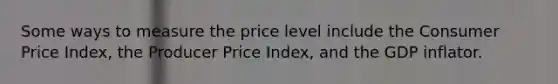 Some ways to measure the price level include the Consumer Price Index, the Producer Price Index, and the GDP inflator.