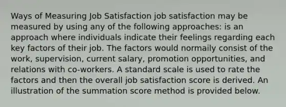 Ways of Measuring Job Satisfaction job satisfaction may be measured by using any of the following approaches: is an approach where individuals indicate their feelings regarding each key factors of their job. The factors would normaily consist of the work, supervision, current salary, promotion opportunities, and relations with co-workers. A standard scale is used to rate the factors and then the overall job satisfaction score is derived. An illustration of the summation score method is provided below.