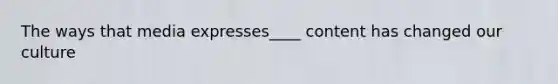 The ways that media expresses____ content has changed our culture